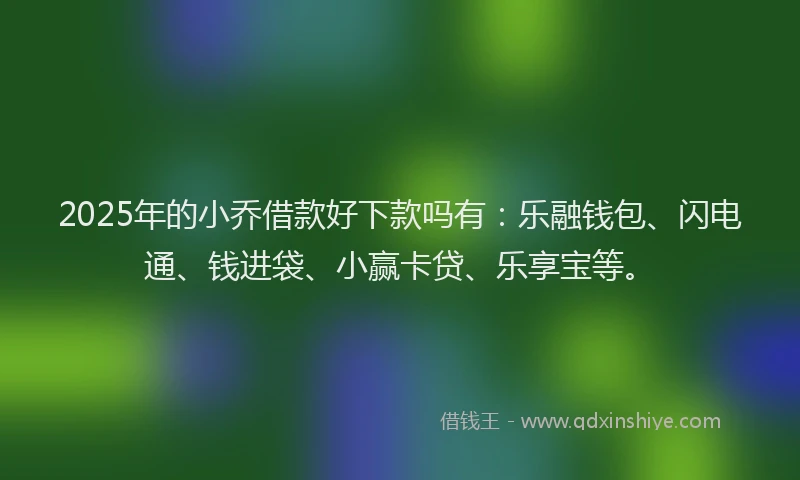 2025年的小乔借款好下款吗有：乐融钱包、闪电通、钱进袋、小赢卡贷、乐享宝等。