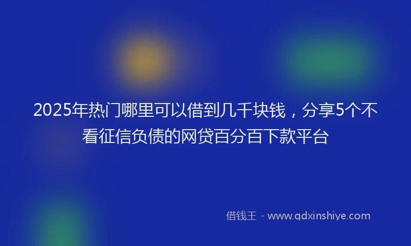 2025年热门哪里可以借到几千块钱，分享5个不看征信负债的网贷百分百下款平台
