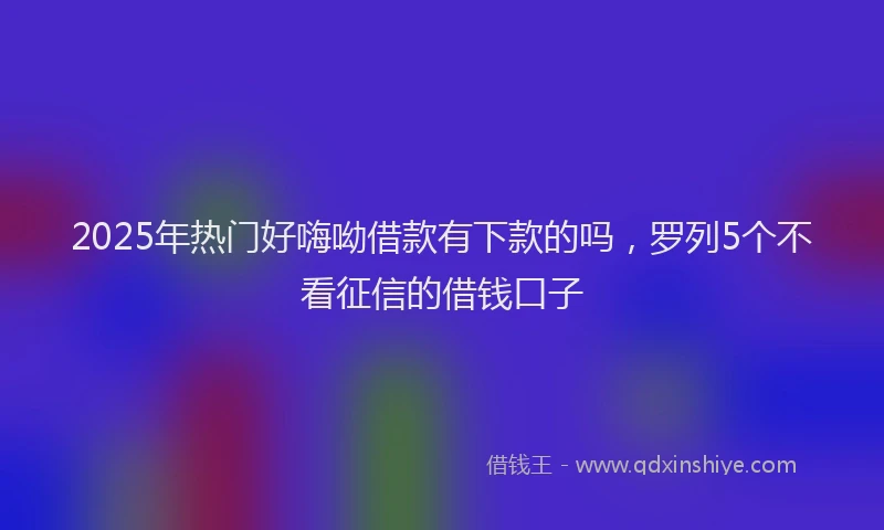 2025年热门好嗨呦借款有下款的吗，罗列5个不看征信的借钱口子