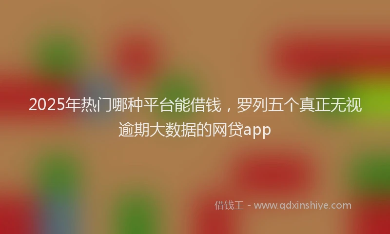 2025年热门哪种平台能借钱，罗列五个真正无视逾期大数据的网贷app