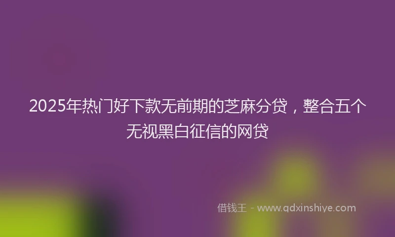 2025年热门好下款无前期的芝麻分贷，整合五个无视黑白征信的网贷