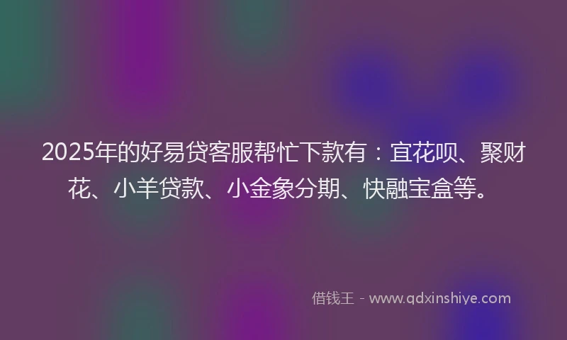 2025年的好易贷客服帮忙下款有：宜花呗、聚财花、小羊贷款、小金象分期、快融宝盒等。