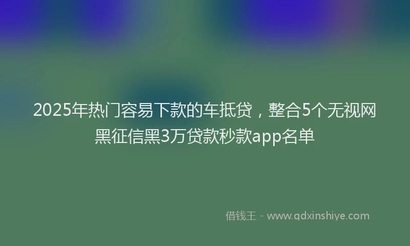 2025年热门容易下款的车抵贷，整合5个无视网黑征信黑3万贷款秒款app名单