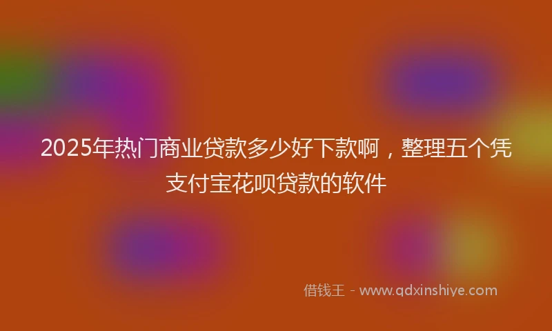 2025年热门商业贷款多少好下款啊，整理五个凭支付宝花呗贷款的软件