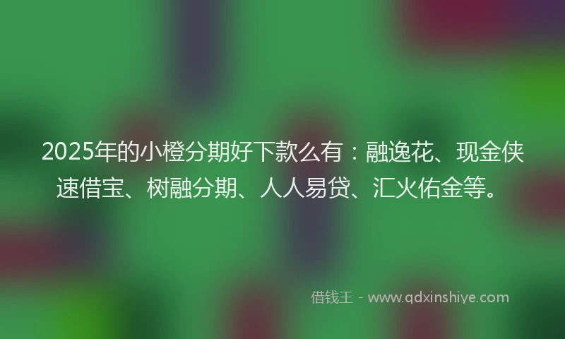 2025年的小橙分期好下款么有：融逸花、现金侠速借宝、树融分期、人人易贷、汇火佑金等。