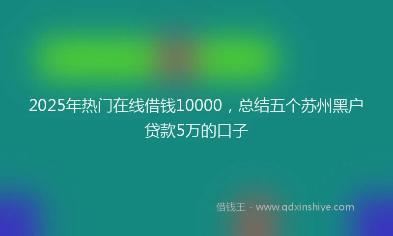 2025年热门在线借钱10000，总结五个苏州黑户贷款5万的口子