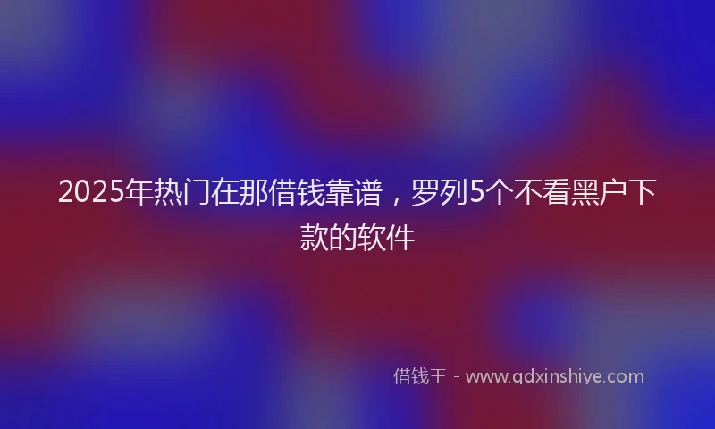 2025年热门在那借钱靠谱，罗列5个不看黑户下款的软件