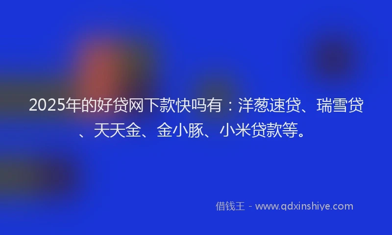 2025年的好贷网下款快吗有：洋葱速贷、瑞雪贷、天天金、金小豚、小米贷款等。
