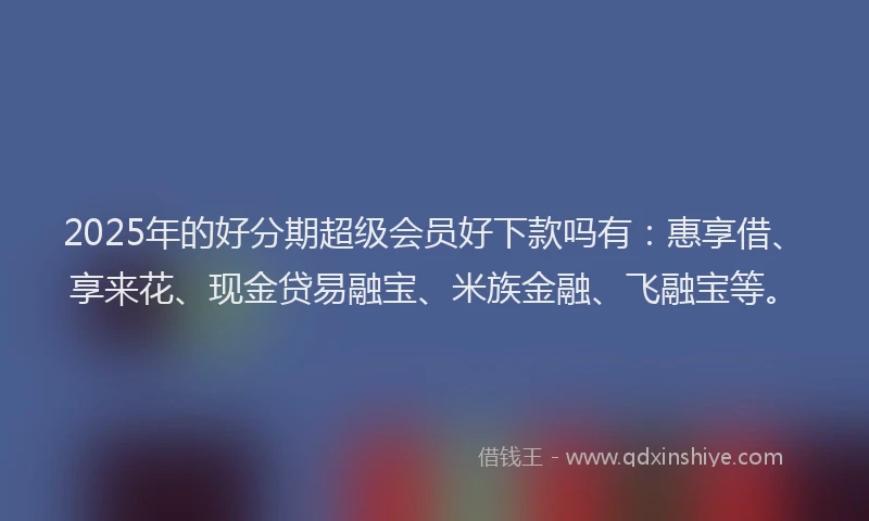2025年的好分期超级会员好下款吗有：惠享借、享来花、现金贷易融宝、米族金融、飞融宝等。