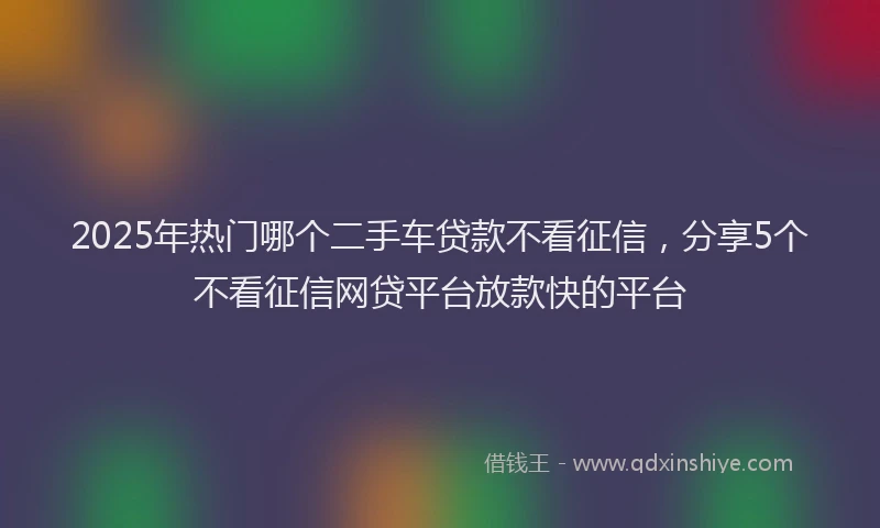 2025年热门哪个二手车贷款不看征信，分享5个不看征信网贷平台放款快的平台
