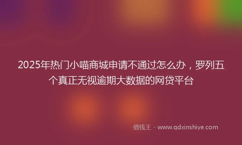 2025年热门小喵商城申请不通过怎么办，罗列五个真正无视逾期大数据的网贷平台
