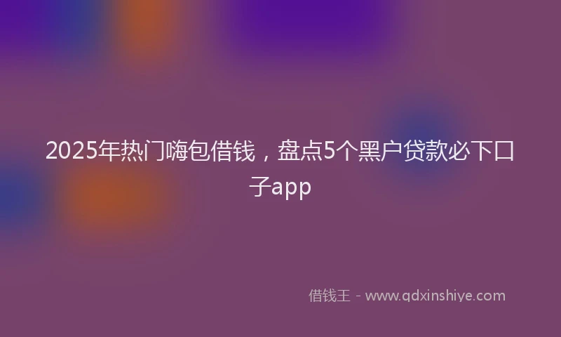 2025年热门嗨包借钱，盘点5个黑户贷款必下口子app