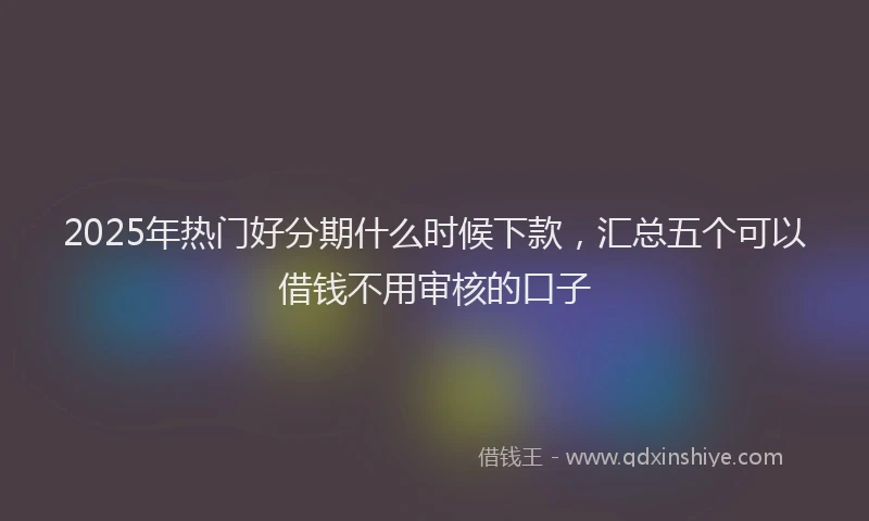 2025年热门好分期什么时候下款，汇总五个可以借钱不用审核的口子