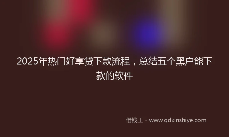 2025年热门好享贷下款流程,总结五个黑户能下款的软件