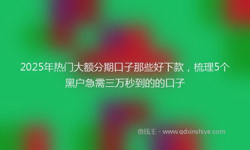2025年热门大额分期口子那些好下款，梳理5个黑户急需三万秒到的的口子