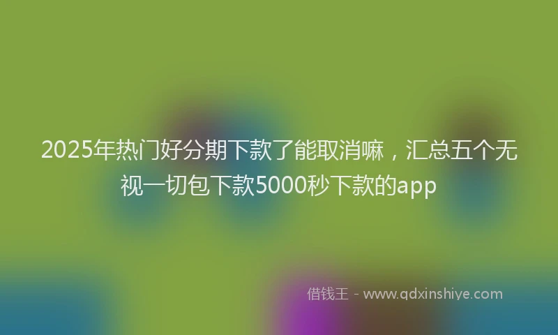 2025年热门好分期下款了能取消嘛，汇总五个无视一切包下款5000秒下款的app