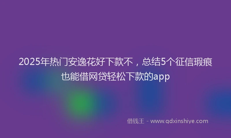 2025年热门安逸花好下款不，总结5个征信瑕疵也能借网贷轻松下款的app