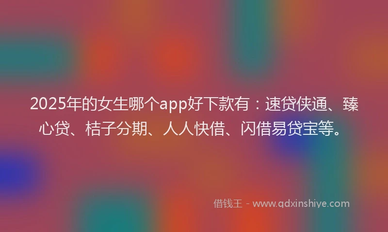 2025年的女生哪个app好下款有：速贷侠通、臻心贷、桔子分期、人人快借、闪借易贷宝等。