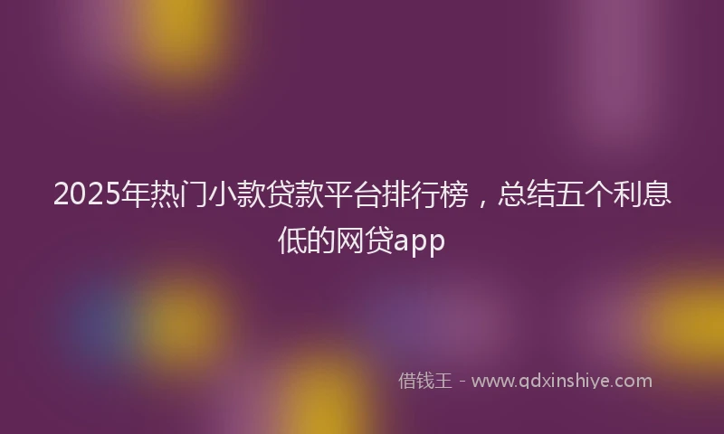 2025年热门小款贷款平台排行榜，总结五个利息低的网贷app