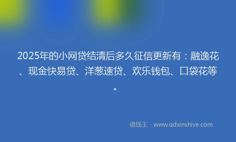 2025年的小网贷结清后多久征信更新有：融逸花、现金快易贷、洋葱速贷、欢乐钱包、口袋花等。