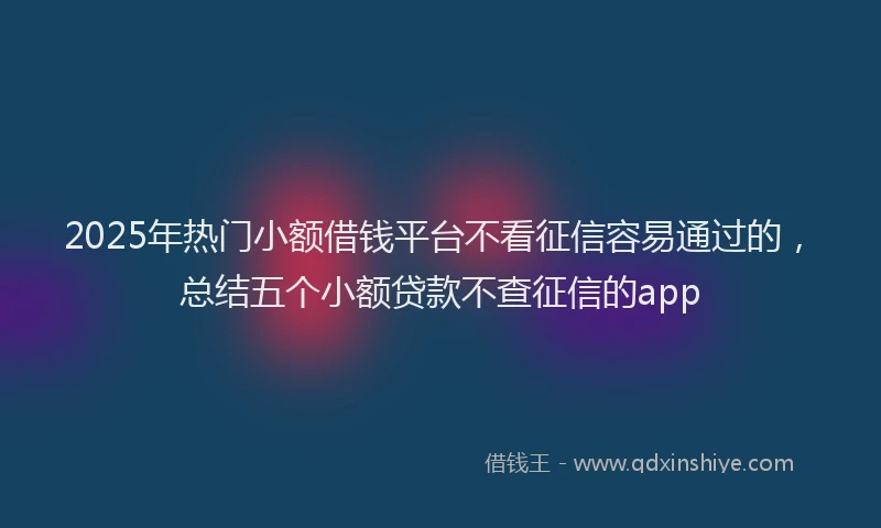 2025年热门小额借钱平台不看征信容易通过的，总结五个小额贷款不查征信的app