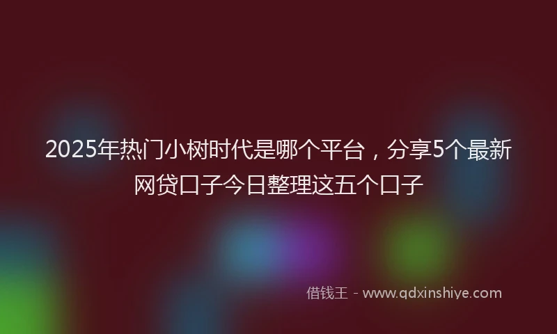 2025年热门小树时代是哪个平台，分享5个最新网贷口子今日整理这五个口子