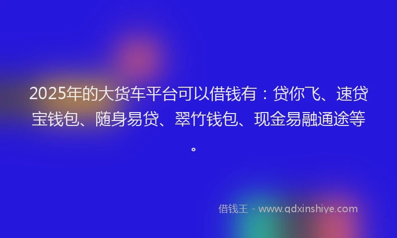 2025年的大货车平台可以借钱有：贷你飞、速贷宝钱包、随身易贷、翠竹钱包、现金易融通途等。