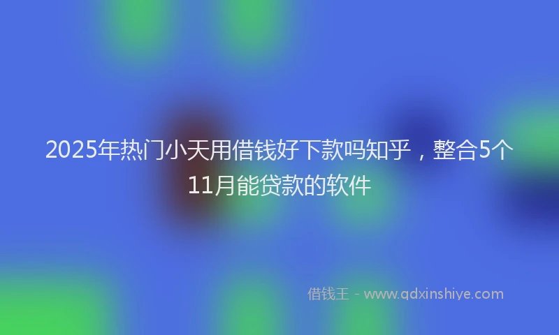 2025年热门小天用借钱好下款吗知乎，整合5个11月能贷款的软件