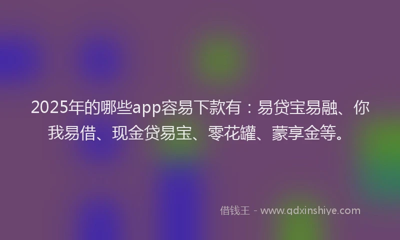 2025年的哪些app容易下款有：易贷宝易融、你我易借、现金贷易宝、零花罐、蒙享金等。