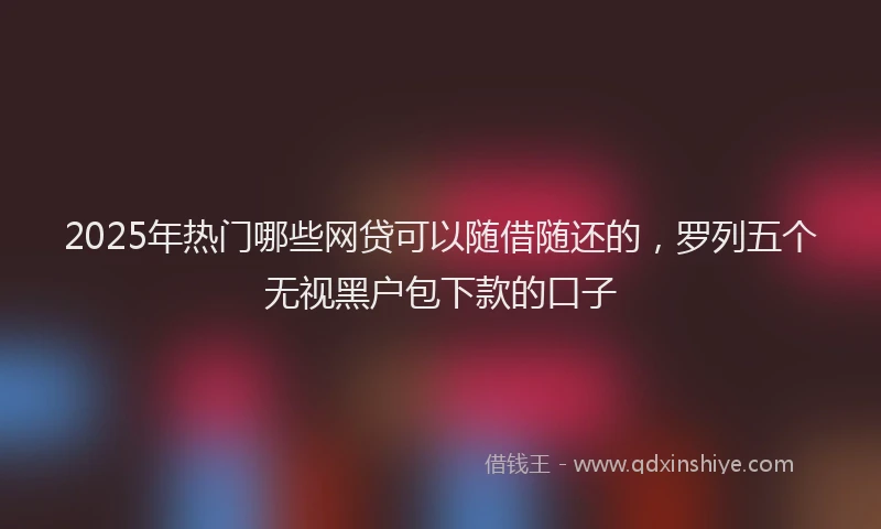 2025年热门哪些网贷可以随借随还的，罗列五个无视黑户包下款的口子