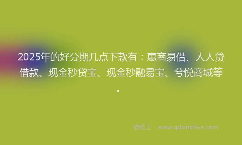 2025年的好分期几点下款有：惠商易借、人人贷借款、现金秒贷宝、现金秒融易宝、兮悦商城等。