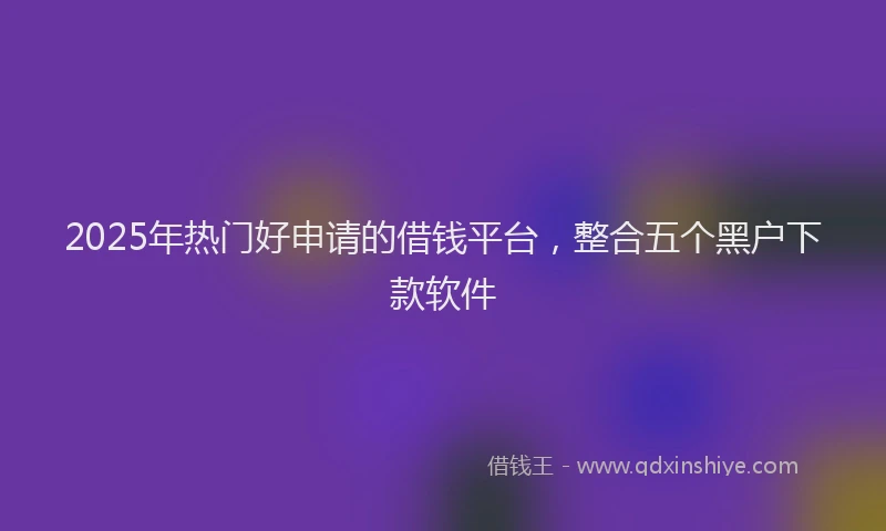 2025年热门好申请的借钱平台，整合五个黑户下款软件