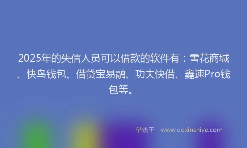2025年的失信人员可以借款的软件有：雪花商城、快鸟钱包、借贷宝易融、功夫快借、鑫速Pro钱包等。