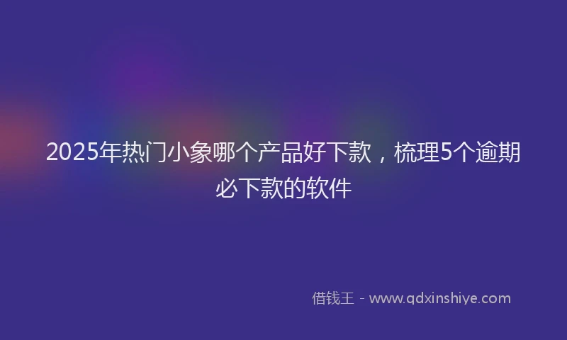 2025年热门小象哪个产品好下款,梳理5个逾期必下款的软件