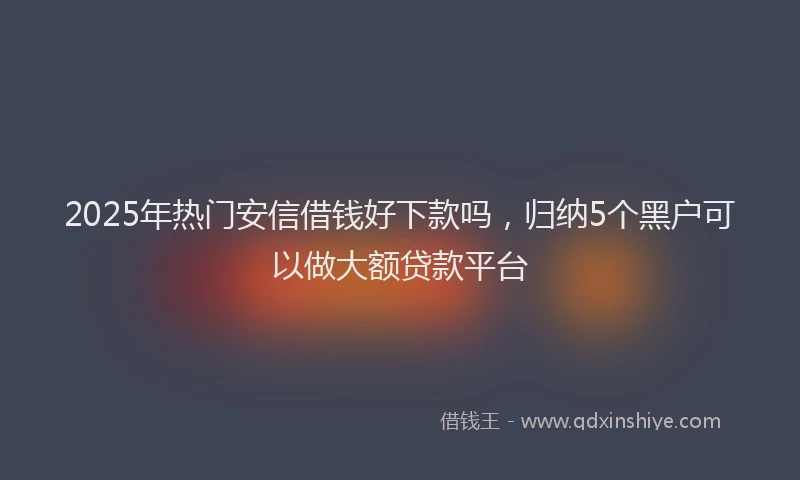 2025年热门安信借钱好下款吗，归纳5个黑户可以做大额贷款平台