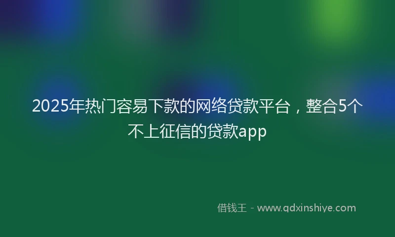 2025年热门容易下款的网络贷款平台,整合5个不上征信的贷款app