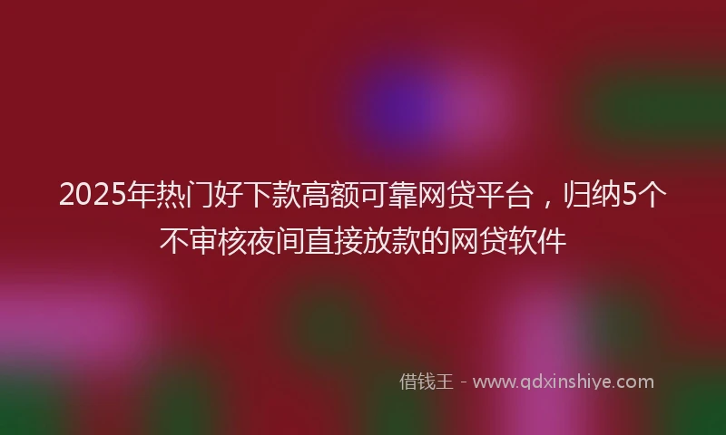 2025年热门好下款高额可靠网贷平台，归纳5个不审核夜间直接放款的网贷软件