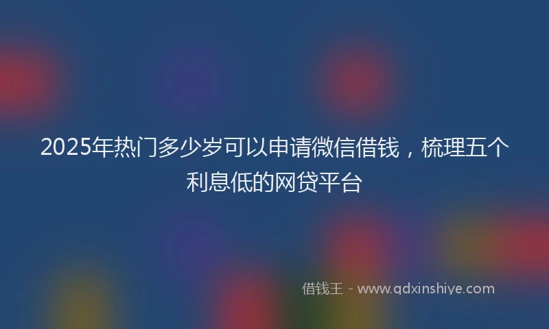 2025年热门多少岁可以申请微信借钱，梳理五个利息低的网贷平台