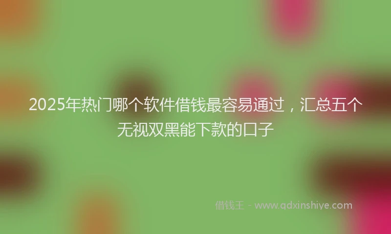 2025年热门哪个软件借钱最容易通过，汇总五个无视双黑能下款的口子