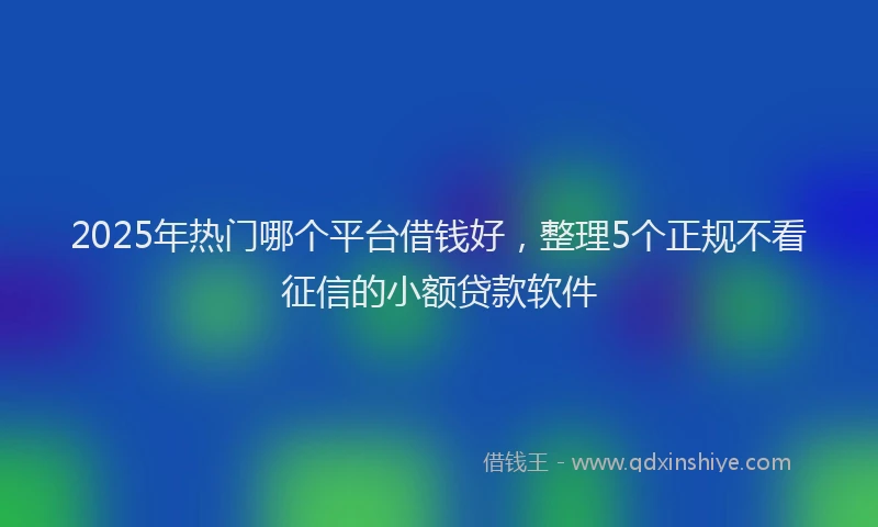 2025年热门哪个平台借钱好，整理5个正规不看征信的小额贷款软件