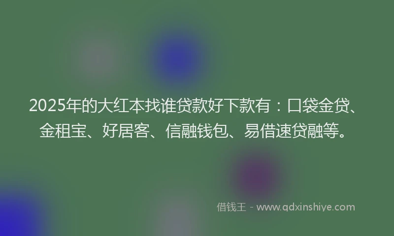 2025年的大红本找谁贷款好下款有：口袋金贷、金租宝、好居客、信融钱包、易借速贷融等。