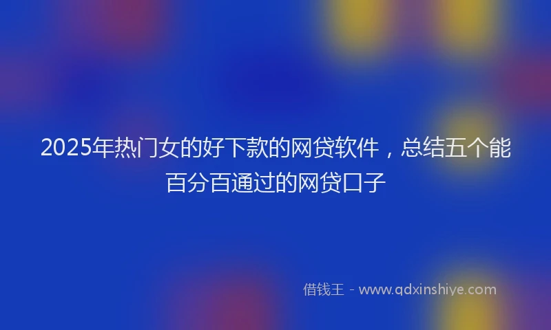2025年热门女的好下款的网贷软件，总结五个能百分百通过的网贷口子