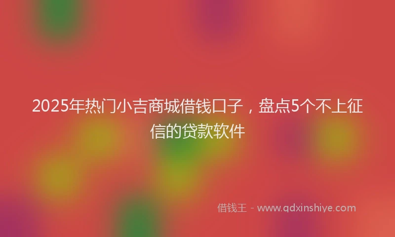 2025年热门小吉商城借钱口子，盘点5个不上征信的贷款软件