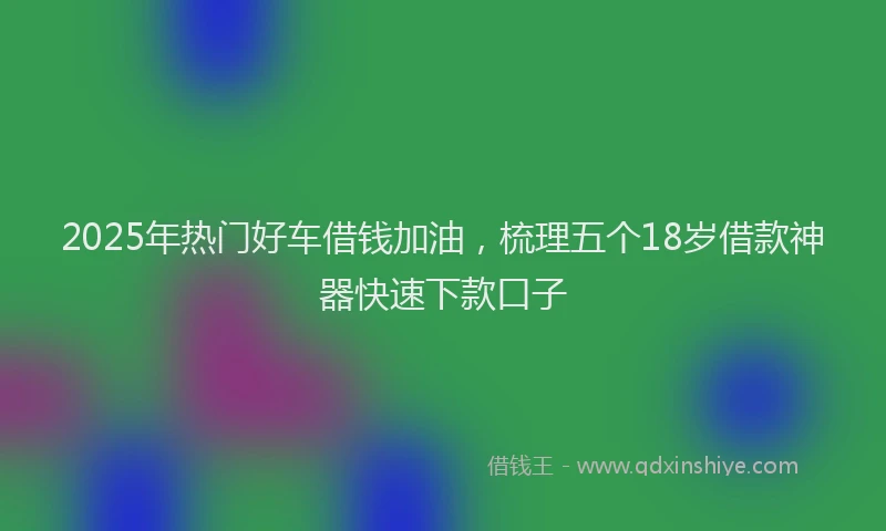2025年热门好车借钱加油，梳理五个18岁借款神器快速下款口子