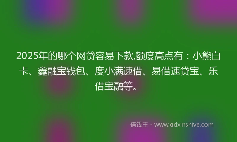 2025年的哪个网贷容易下款,额度高点有：小熊白卡、鑫融宝钱包、度小满速借、易借速贷宝、乐借宝融等。