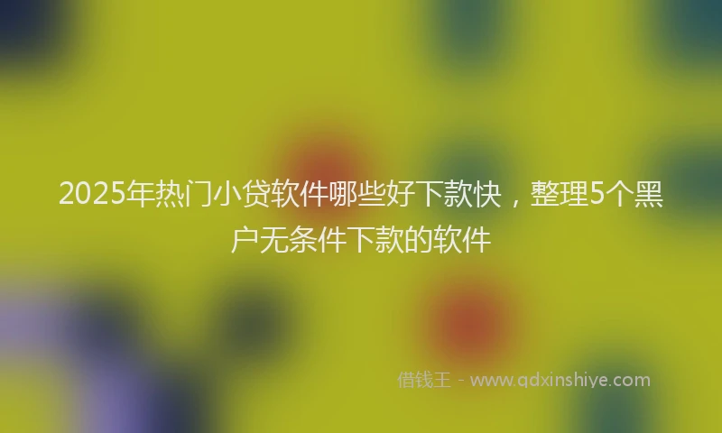 2025年热门小贷软件哪些好下款快，整理5个黑户无条件下款的软件