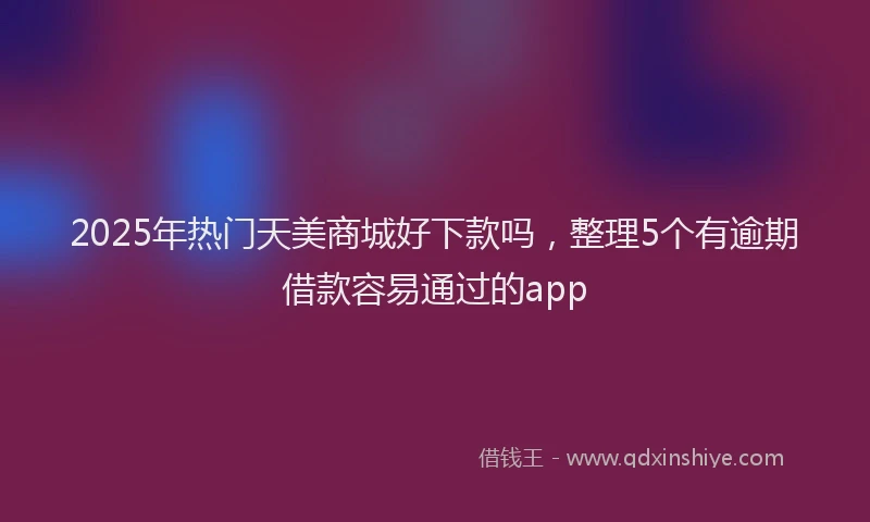 2025年热门天美商城好下款吗，整理5个有逾期借款容易通过的app