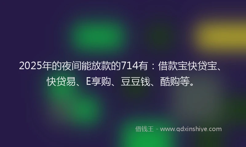 2025年的夜间能放款的714有：借款宝快贷宝、快贷易、E享购、豆豆钱、酷购等。