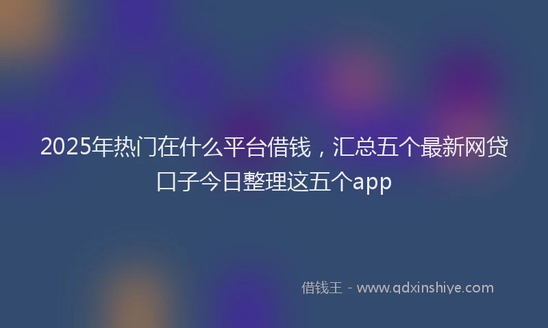 2025年热门在什么平台借钱，汇总五个最新网贷口子今日整理这五个app