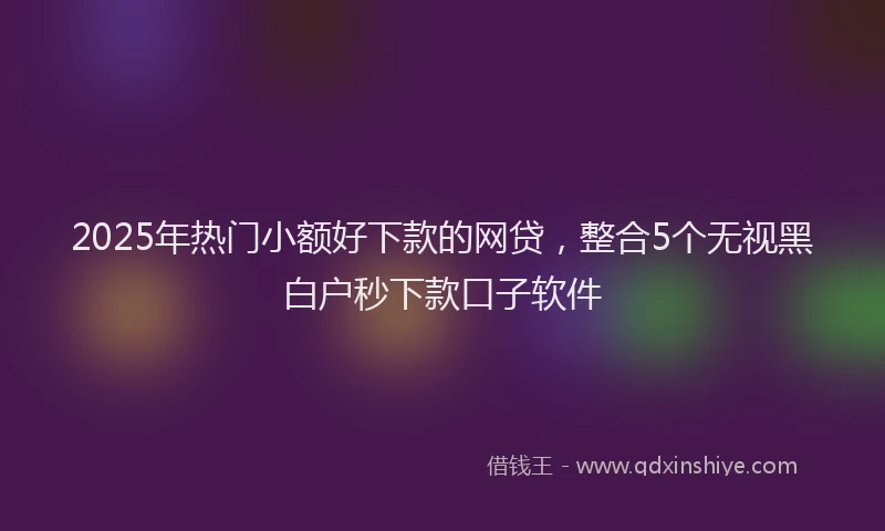 2025年热门小额好下款的网贷，整合5个无视黑白户秒下款口子软件